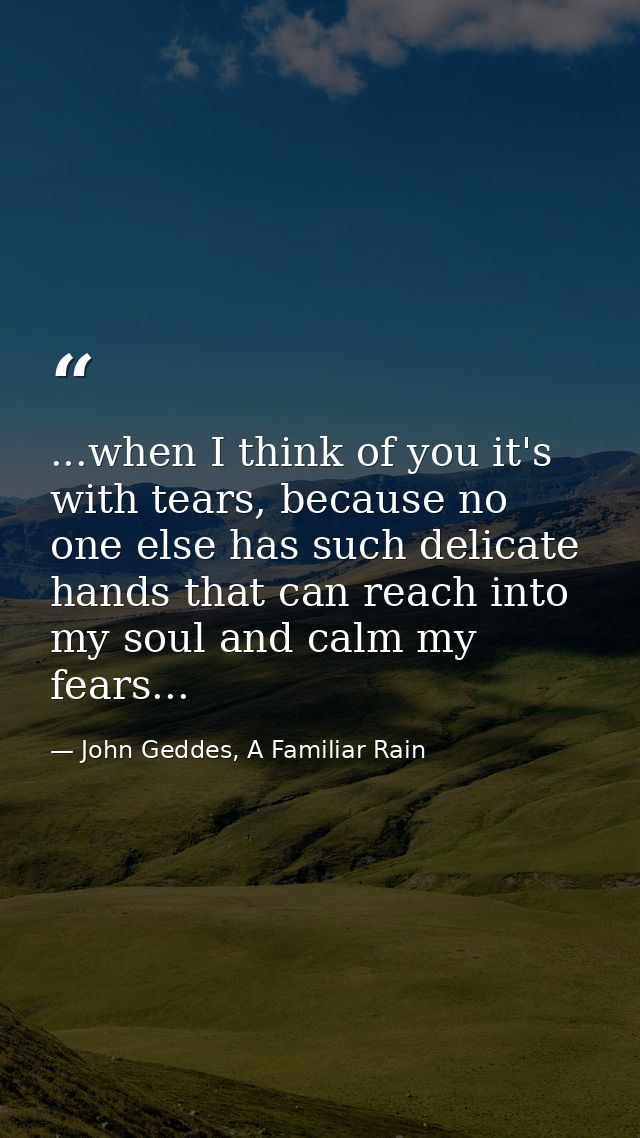 ...when I think of you it's with tears, because no one else has such delicate hands that can reach into my soul and calm — John Geddes, A Familiar Rain