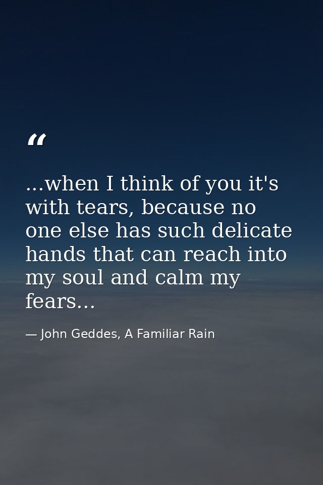 ...when I think of you it's with tears, because no one else has such delicate hands that can reach into my soul and calm — John Geddes, A Familiar Rain