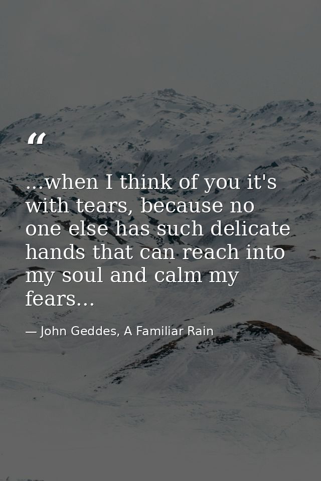 ...when I think of you it's with tears, because no one else has such delicate hands that can reach into my soul and calm — John Geddes, A Familiar Rain