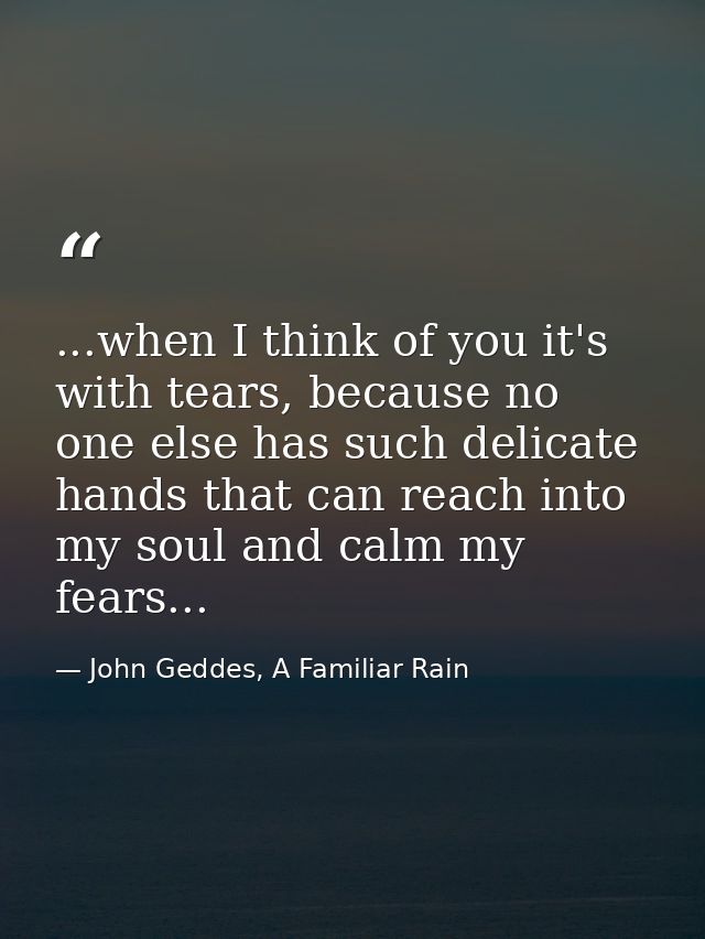 ...when I think of you it's with tears, because no one else has such delicate hands that can reach into my soul and calm — John Geddes, A Familiar Rain