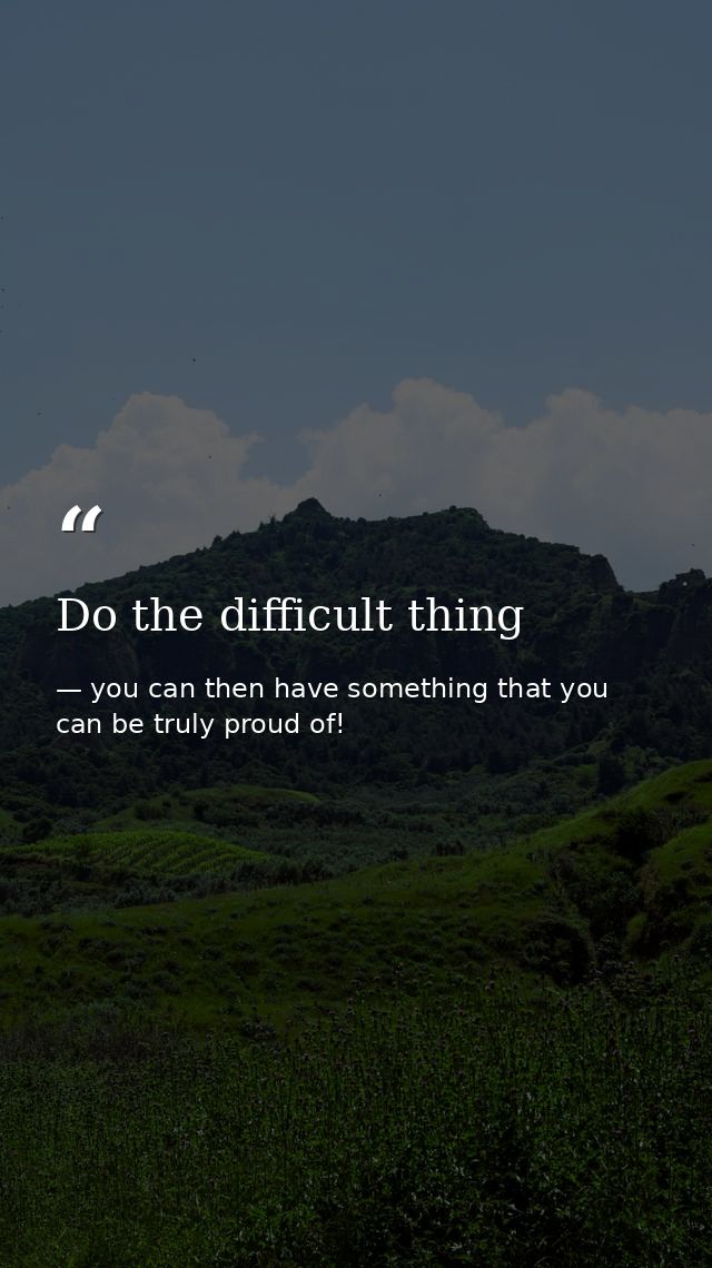 Do the difficult thing — you can then have something that you can be truly proud of!