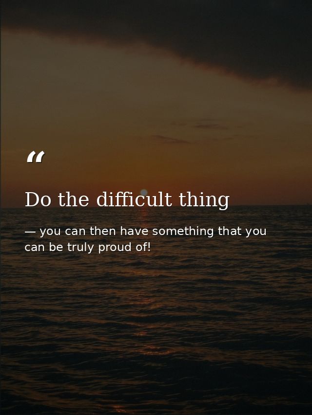 Do the difficult thing — you can then have something that you can be truly proud of!