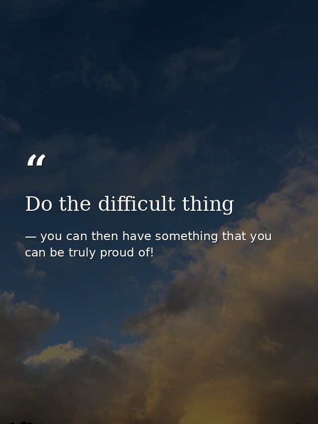 Do the difficult thing — you can then have something that you can be truly proud of!