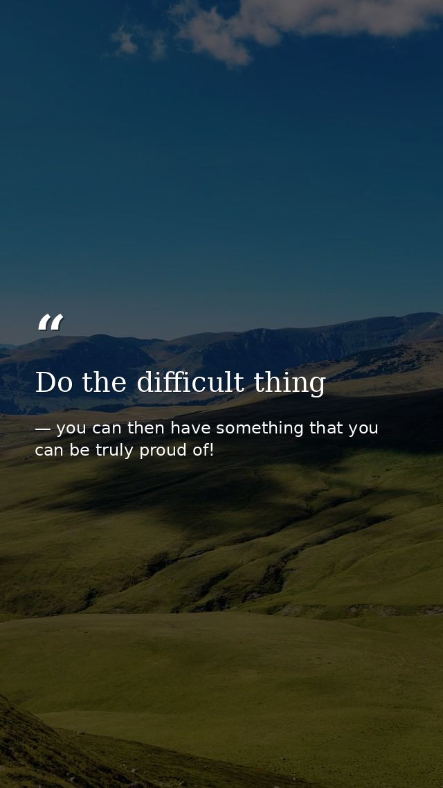 Do the difficult thing — you can then have something that you can be truly proud of!