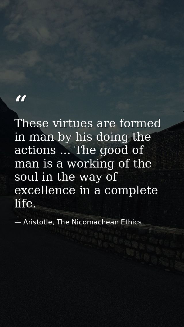These virtues are formed in man by his doing the actions ... The good of man is a working of the soul in the way of exce — Aristotle, The Nicomachean Ethics