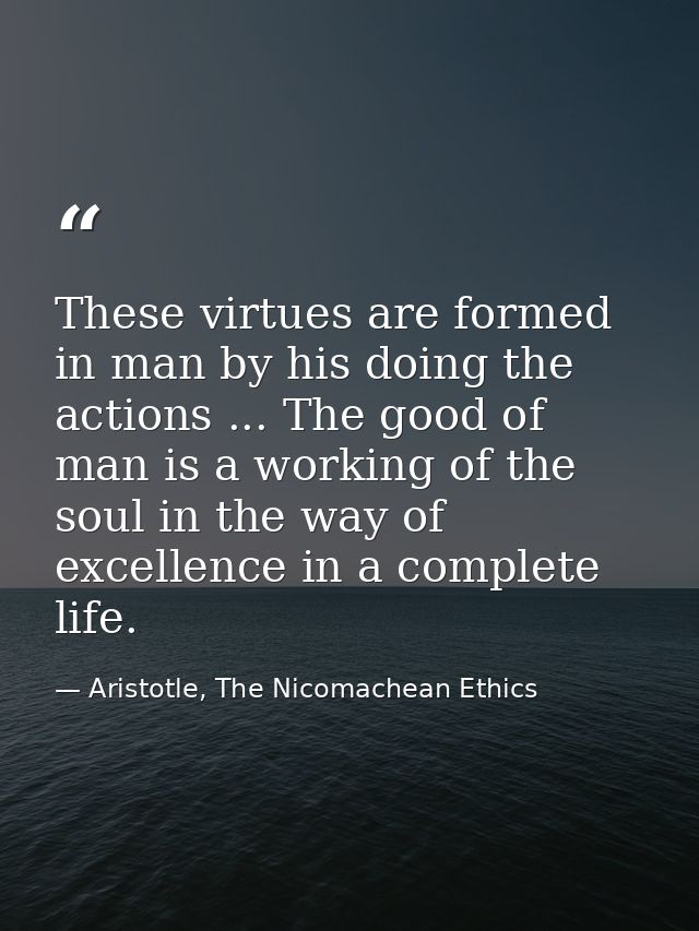 These virtues are formed in man by his doing the actions ... The good of man is a working of the soul in the way of exce — Aristotle, The Nicomachean Ethics