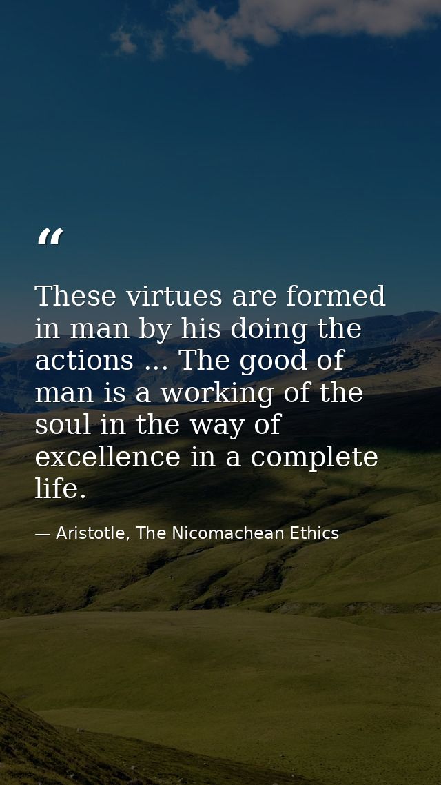 These virtues are formed in man by his doing the actions ... The good of man is a working of the soul in the way of exce — Aristotle, The Nicomachean Ethics