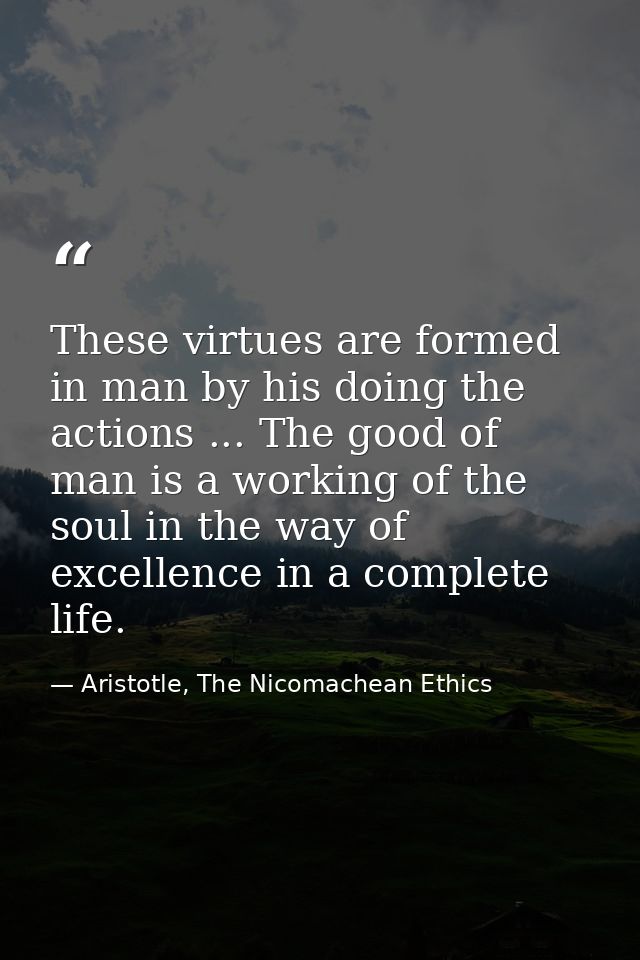 These virtues are formed in man by his doing the actions ... The good of man is a working of the soul in the way of exce — Aristotle, The Nicomachean Ethics