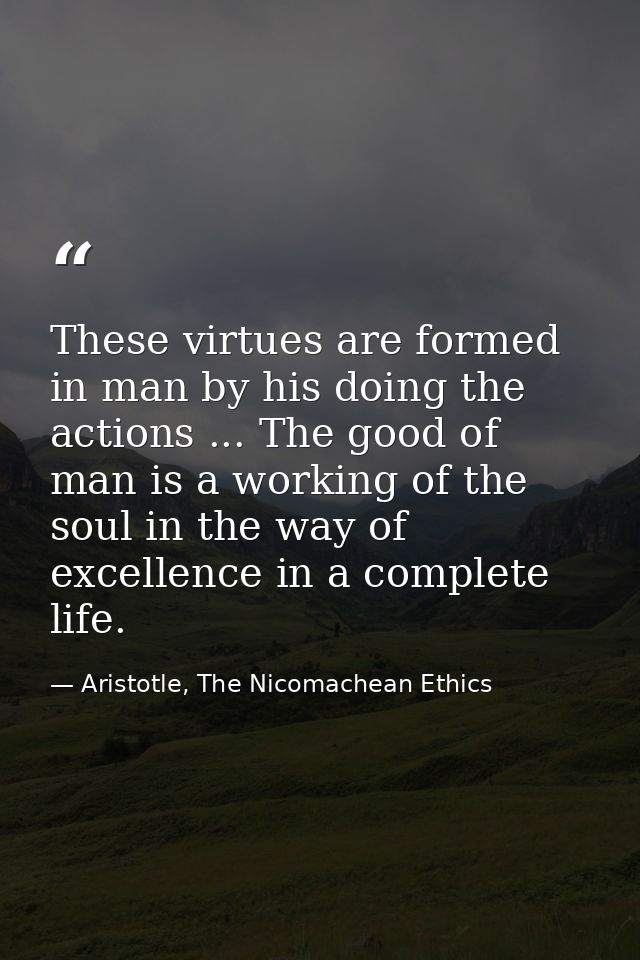 These virtues are formed in man by his doing the actions ... The good of man is a working of the soul in the way of exce — Aristotle, The Nicomachean Ethics