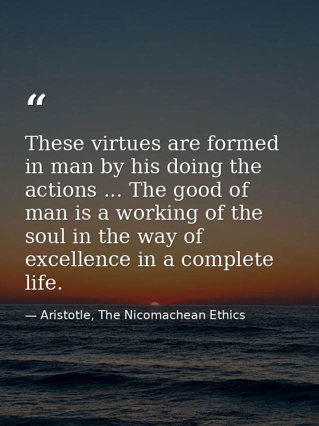 These virtues are formed in man by his doing the actions ... The good of man is a working of the soul in the way of exce — Aristotle, The Nicomachean Ethics