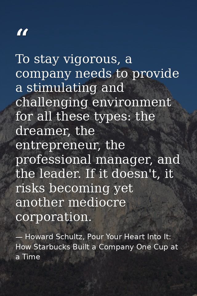 To stay vigorous, a company needs to provide a stimulating and challenging environment for all these types: the dreamer, — Howard Schultz, Pour Your Heart Into It: How Starbucks Built a Company One Cup at a Time