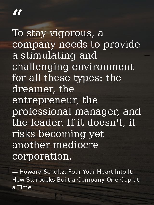To stay vigorous, a company needs to provide a stimulating and challenging environment for all these types: the dreamer, — Howard Schultz, Pour Your Heart Into It: How Starbucks Built a Company One Cup at a Time