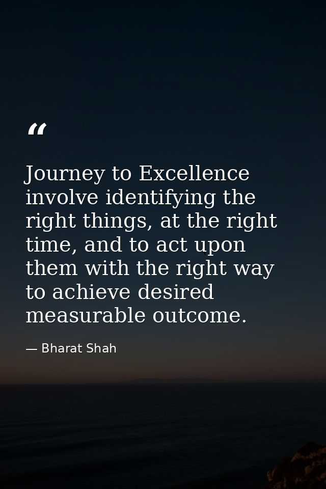 Journey to Excellence involve identifying the right things, at the right time, and to act upon them with the right way t — Bharat Shah