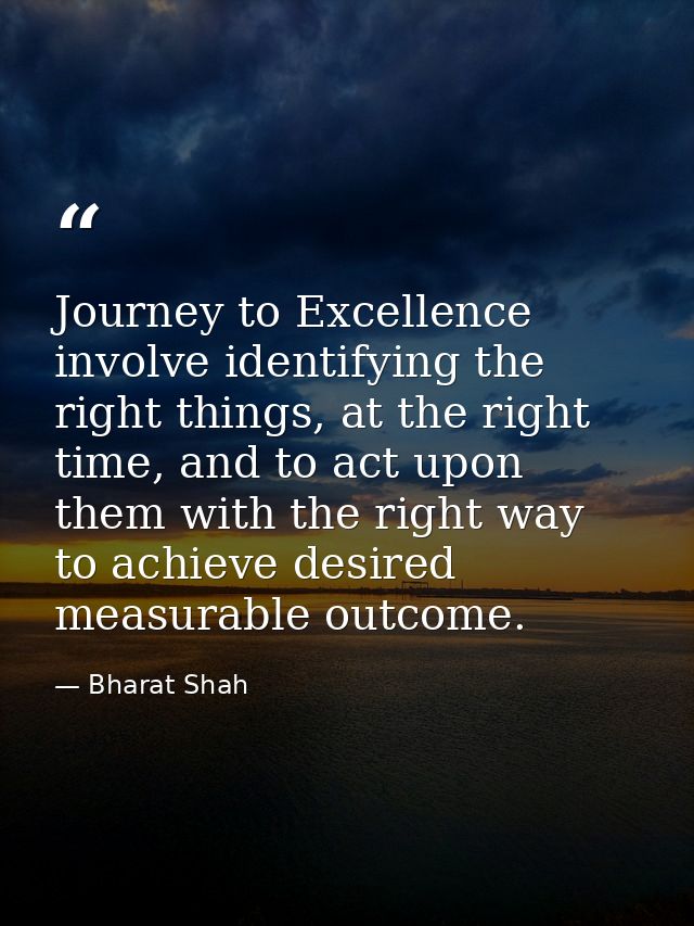 Journey to Excellence involve identifying the right things, at the right time, and to act upon them with the right way t — Bharat Shah