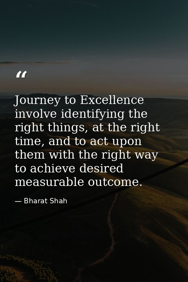 Journey to Excellence involve identifying the right things, at the right time, and to act upon them with the right way t — Bharat Shah
