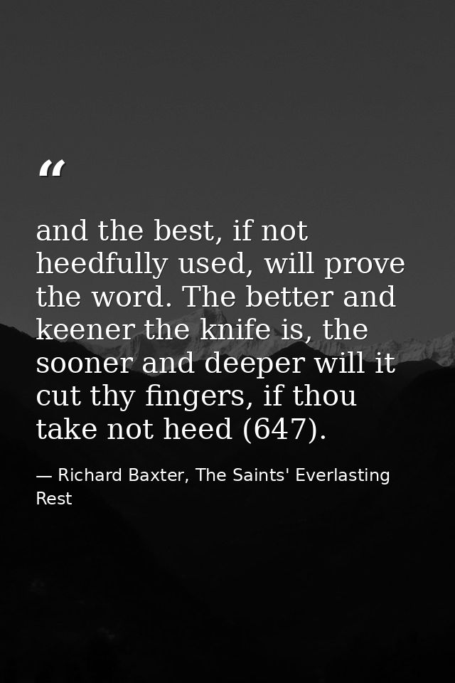 and the best, if not heedfully used, will prove the word. The better and keener the knife is, the sooner and deeper will — Richard Baxter, The Saints' Everlasting Rest