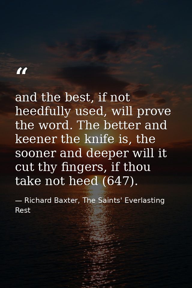 and the best, if not heedfully used, will prove the word. The better and keener the knife is, the sooner and deeper will — Richard Baxter, The Saints' Everlasting Rest