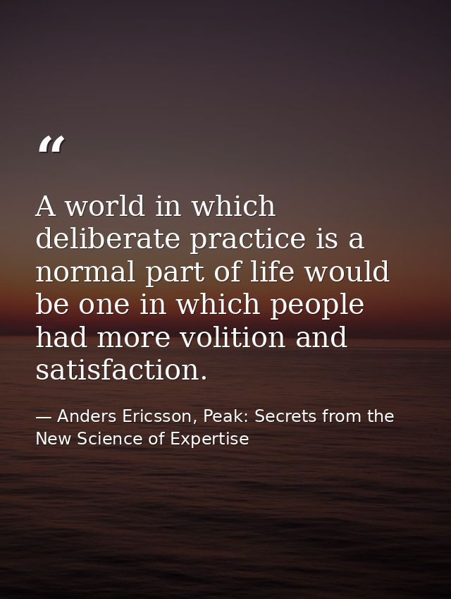 A world in which deliberate practice is a normal part of life would be one in which people had more volition and satisfa — Anders Ericsson, Peak: Secrets from the New Science of Expertise