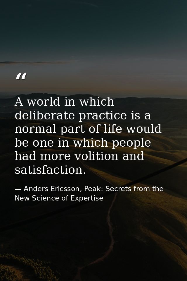 A world in which deliberate practice is a normal part of life would be one in which people had more volition and satisfa — Anders Ericsson, Peak: Secrets from the New Science of Expertise