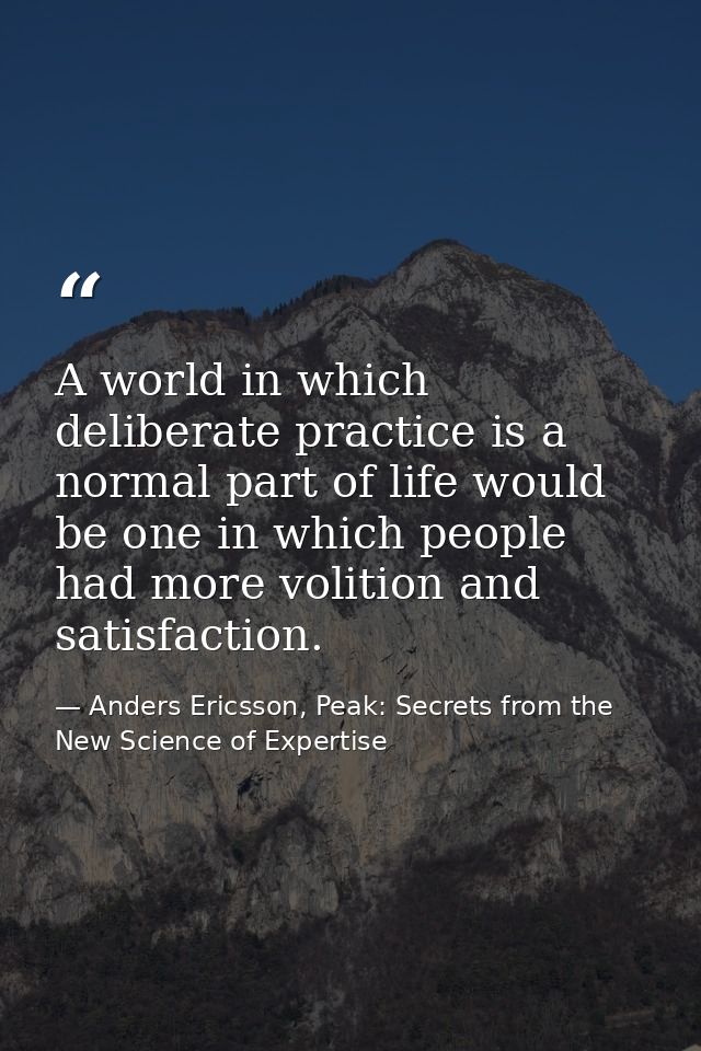 A world in which deliberate practice is a normal part of life would be one in which people had more volition and satisfa — Anders Ericsson, Peak: Secrets from the New Science of Expertise