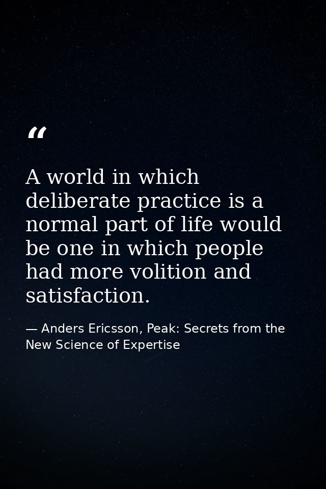 A world in which deliberate practice is a normal part of life would be one in which people had more volition and satisfa — Anders Ericsson, Peak: Secrets from the New Science of Expertise