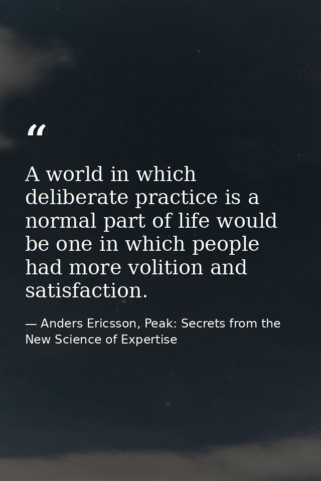 A world in which deliberate practice is a normal part of life would be one in which people had more volition and satisfa — Anders Ericsson, Peak: Secrets from the New Science of Expertise