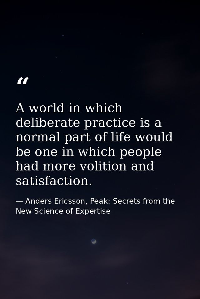 A world in which deliberate practice is a normal part of life would be one in which people had more volition and satisfa — Anders Ericsson, Peak: Secrets from the New Science of Expertise