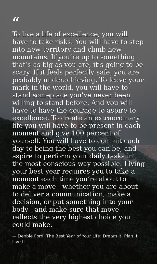To live a life of excellence, you will have to take risks. You will have to step into new territory and climb new mounta — Debbie Ford, The Best Year of Your Life: Dream It, Plan It, Live It