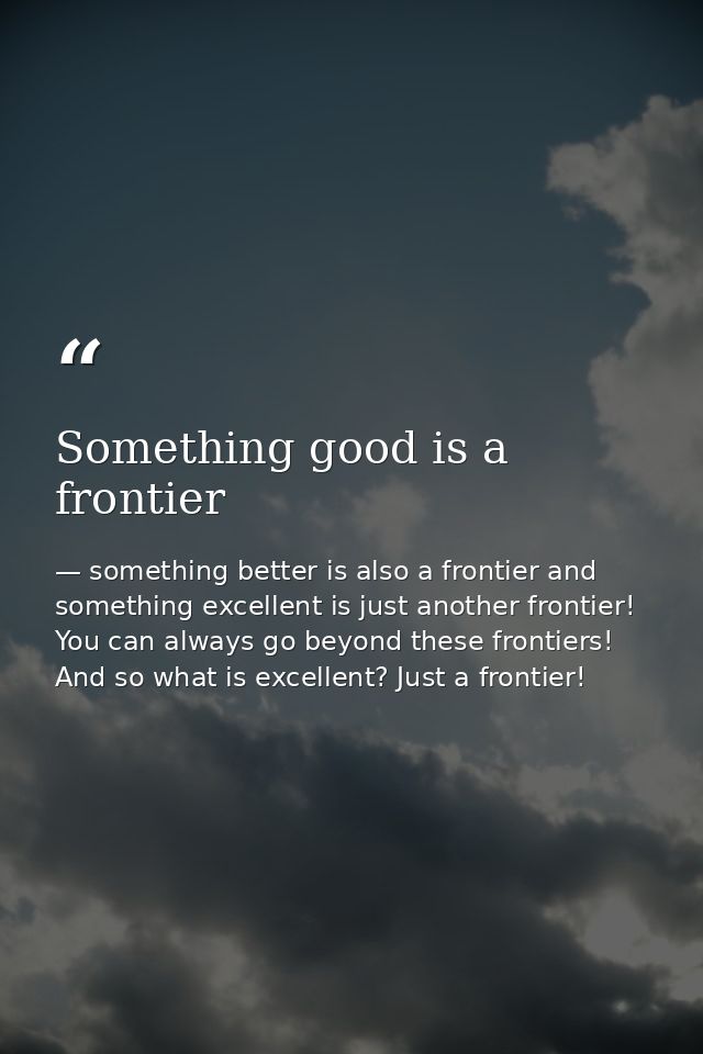 Something good is a frontier — something better is also a frontier and something excellent is just another frontier! You can always go beyond these frontiers! And so what is excellent? Just a frontier!