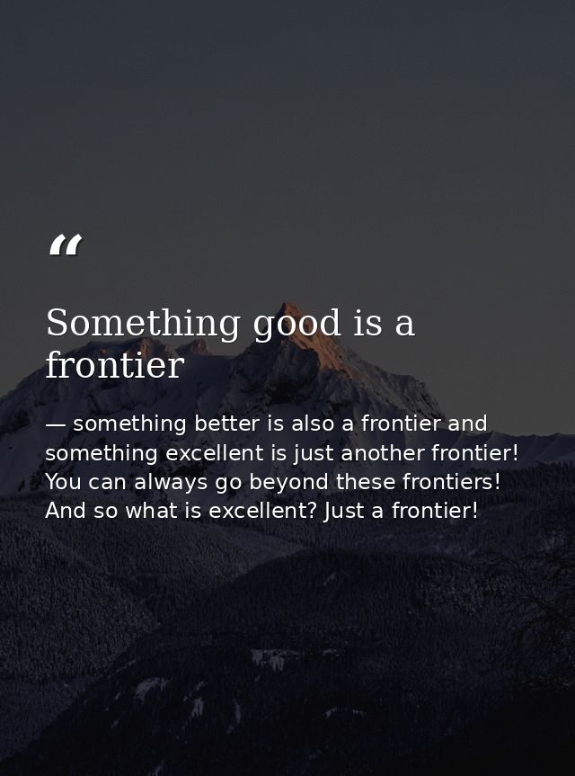 Something good is a frontier — something better is also a frontier and something excellent is just another frontier! You can always go beyond these frontiers! And so what is excellent? Just a frontier!
