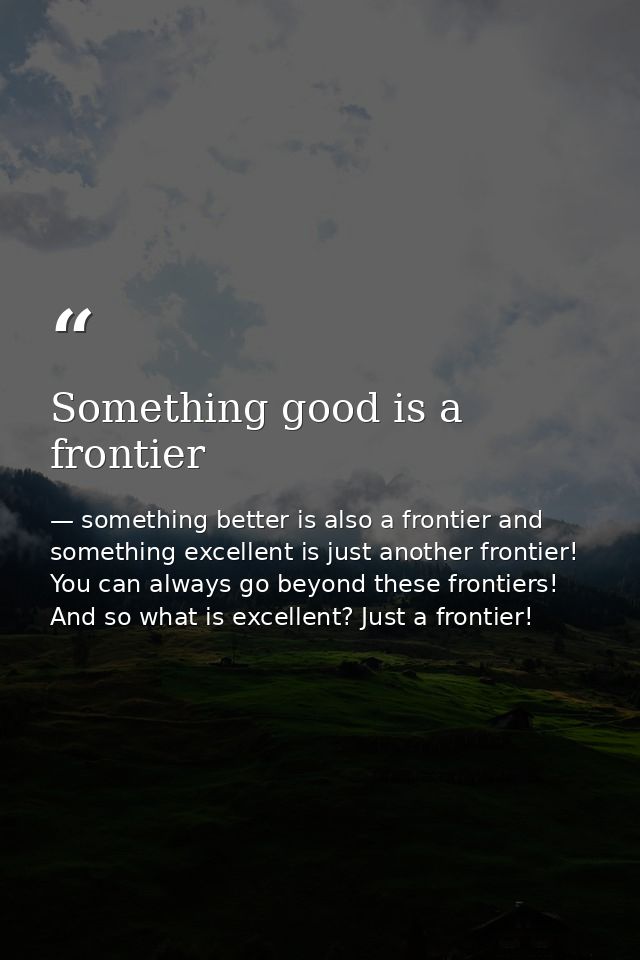 Something good is a frontier — something better is also a frontier and something excellent is just another frontier! You can always go beyond these frontiers! And so what is excellent? Just a frontier!