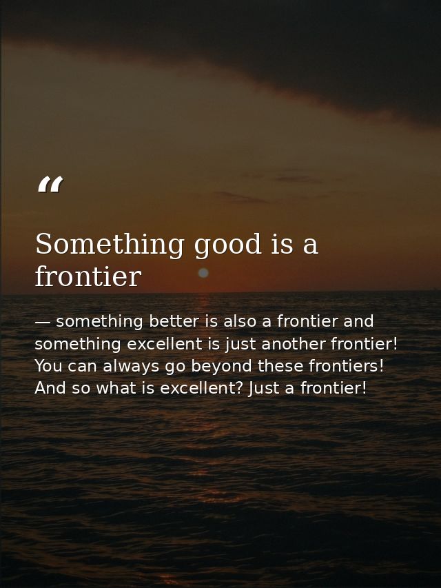 Something good is a frontier — something better is also a frontier and something excellent is just another frontier! You can always go beyond these frontiers! And so what is excellent? Just a frontier!