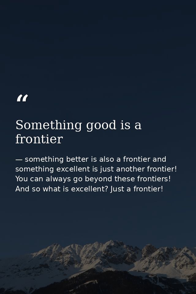 Something good is a frontier — something better is also a frontier and something excellent is just another frontier! You can always go beyond these frontiers! And so what is excellent? Just a frontier!