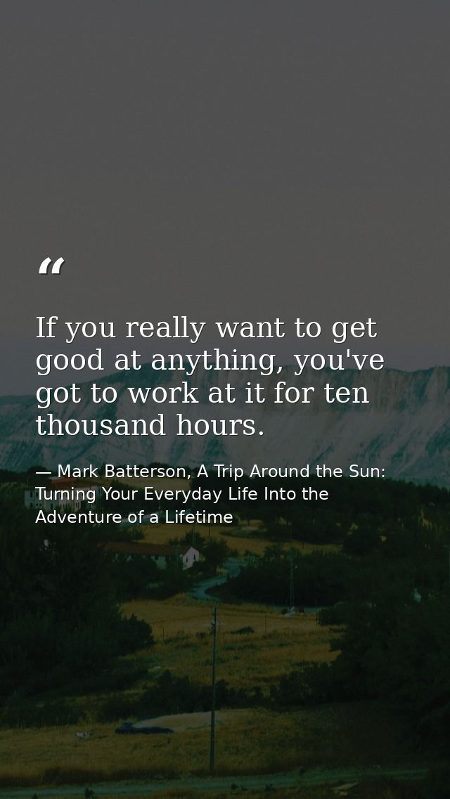 If you really want to get good at anything, you've got to work at it for ten thousand hours. — Mark Batterson, A Trip Around the Sun: Turning Your Everyday Life Into the Adventure of a Lifetime