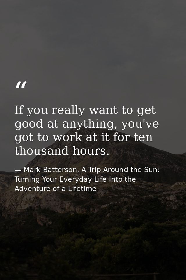 If you really want to get good at anything, you've got to work at it for ten thousand hours. — Mark Batterson, A Trip Around the Sun: Turning Your Everyday Life Into the Adventure of a Lifetime
