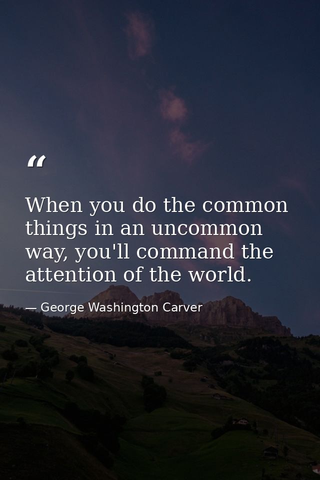 When you do the common things in an uncommon way, you'll command the attention of the world. — George Washington Carver