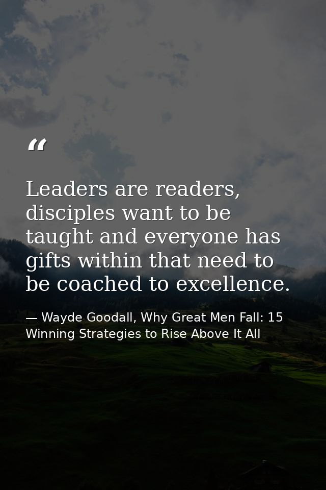 Leaders are readers, disciples want to be taught and everyone has gifts within that need to be coached to excellence. — Wayde Goodall, Why Great Men Fall: 15 Winning Strategies to Rise Above It All