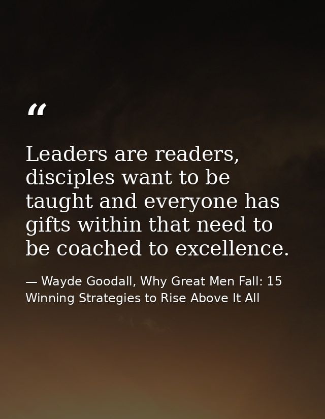 Leaders are readers, disciples want to be taught and everyone has gifts within that need to be coached to excellence. — Wayde Goodall, Why Great Men Fall: 15 Winning Strategies to Rise Above It All
