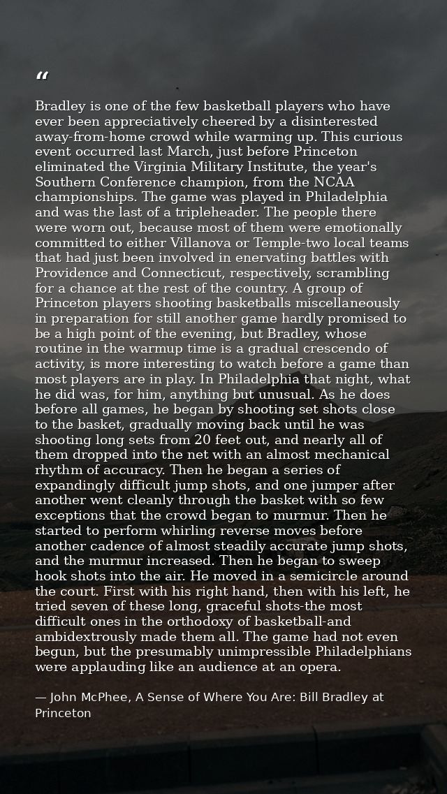 Bradley is one of the few basketball players who have ever been appreciatively cheered by a disinterested away-from-home — John McPhee, A Sense of Where You Are: Bill Bradley at Princeton
