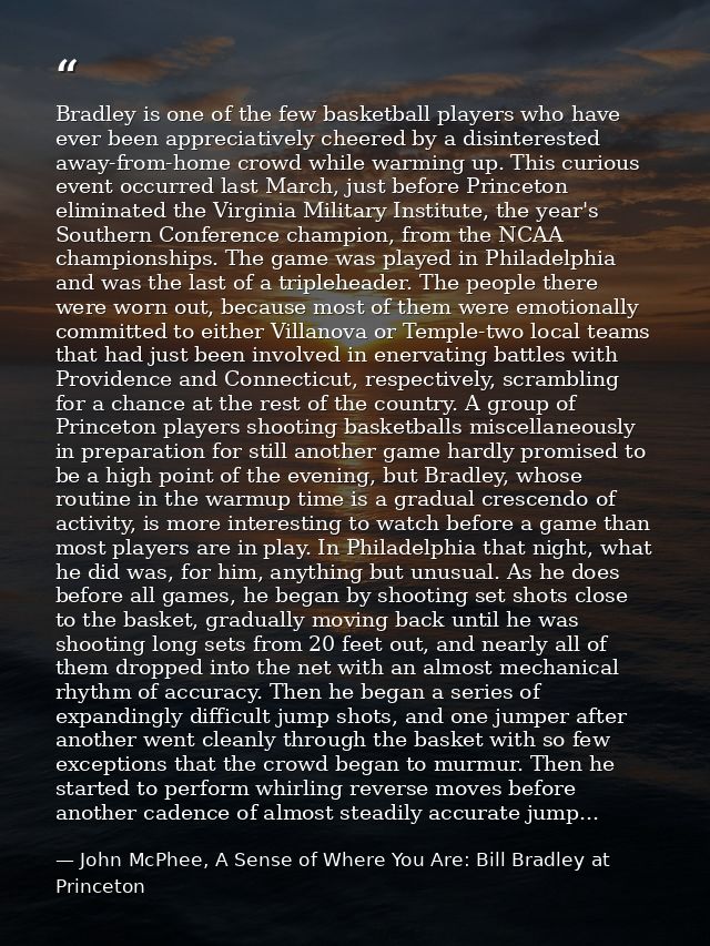 Bradley is one of the few basketball players who have ever been appreciatively cheered by a disinterested away-from-home — John McPhee, A Sense of Where You Are: Bill Bradley at Princeton