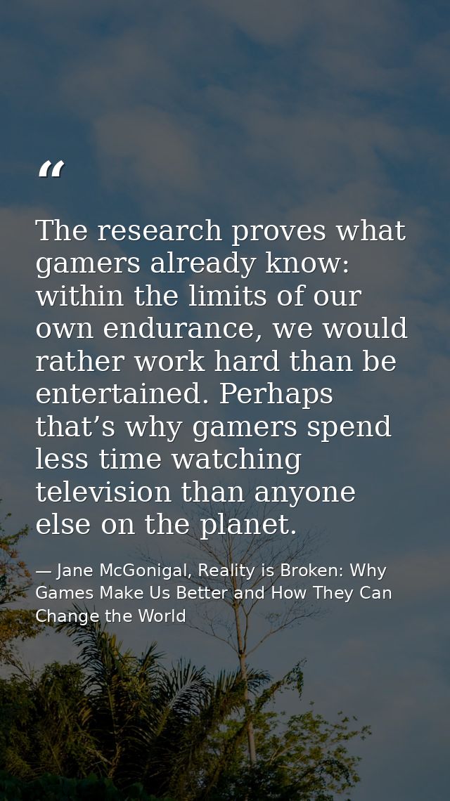 The research proves what gamers already know: within the limits of our own endurance, we would rather work hard than be  — Jane McGonigal, Reality is Broken: Why Games Make Us Better and How They Can Change the World