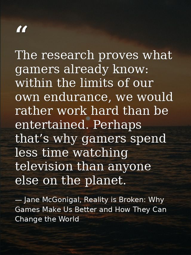 The research proves what gamers already know: within the limits of our own endurance, we would rather work hard than be  — Jane McGonigal, Reality is Broken: Why Games Make Us Better and How They Can Change the World