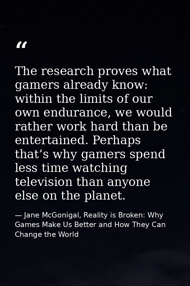 The research proves what gamers already know: within the limits of our own endurance, we would rather work hard than be  — Jane McGonigal, Reality is Broken: Why Games Make Us Better and How They Can Change the World