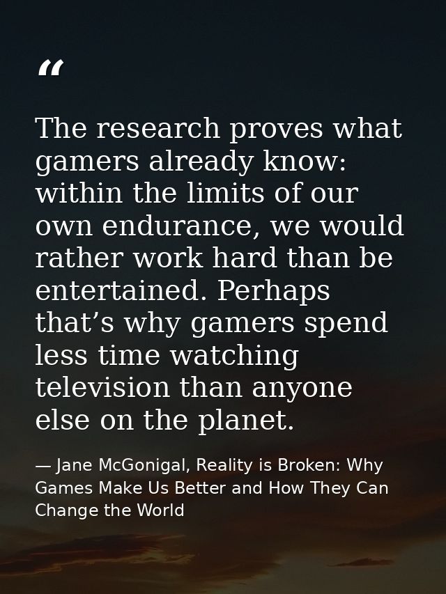 The research proves what gamers already know: within the limits of our own endurance, we would rather work hard than be  — Jane McGonigal, Reality is Broken: Why Games Make Us Better and How They Can Change the World