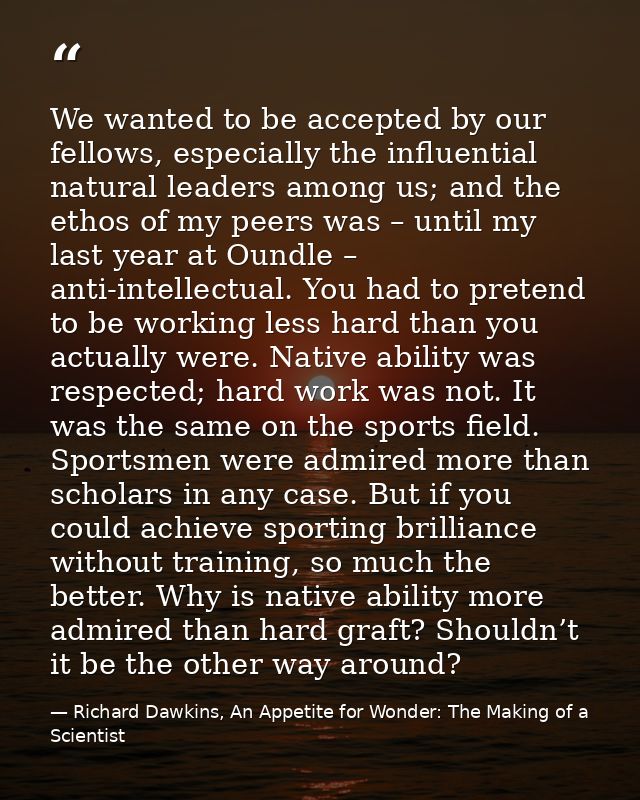 We wanted to be accepted by our fellows, especially the influential natural leaders among us; and the ethos of my peers  — Richard Dawkins, An Appetite for Wonder: The Making of a Scientist