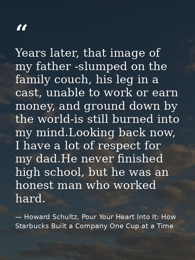 Years later, that image of my father -slumped on the family couch, his leg in a cast, unable to work or earn money, and  — Howard Schultz, Pour Your Heart Into It: How Starbucks Built a Company One Cup at a Time