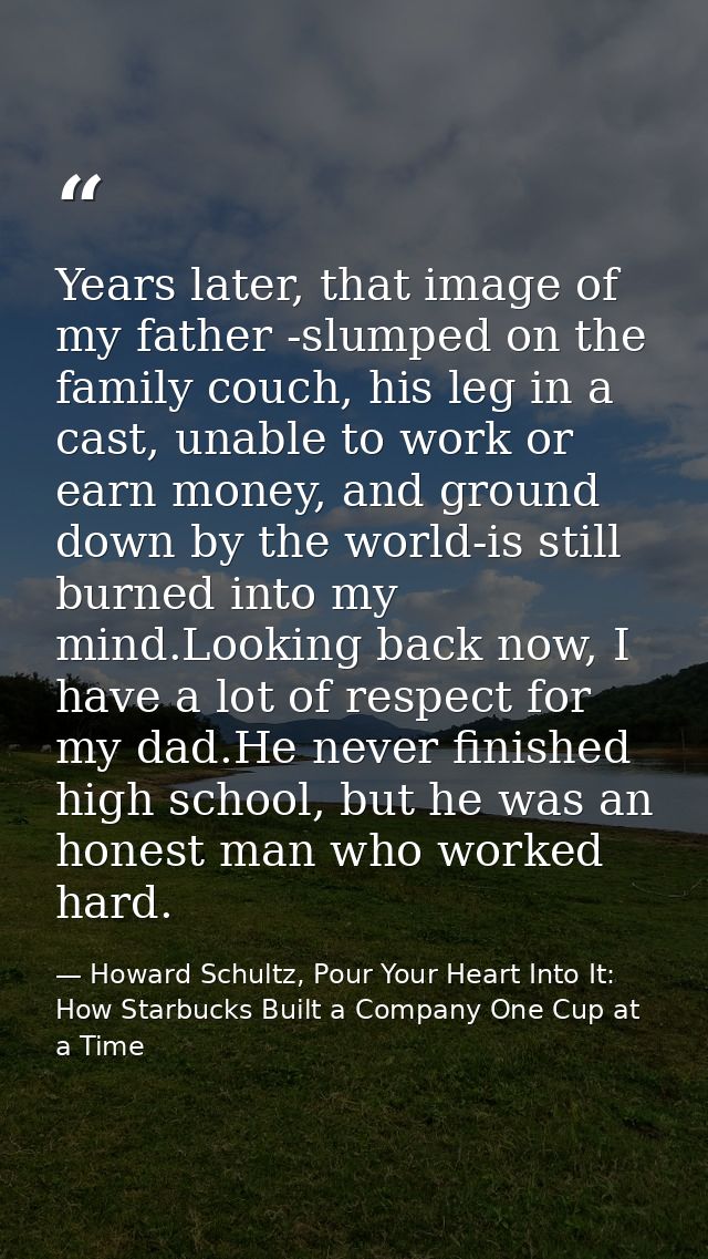 Years later, that image of my father -slumped on the family couch, his leg in a cast, unable to work or earn money, and  — Howard Schultz, Pour Your Heart Into It: How Starbucks Built a Company One Cup at a Time