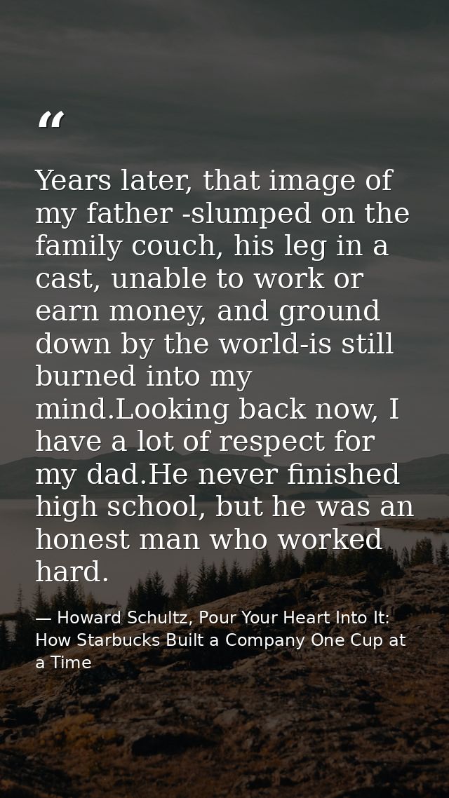 Years later, that image of my father -slumped on the family couch, his leg in a cast, unable to work or earn money, and  — Howard Schultz, Pour Your Heart Into It: How Starbucks Built a Company One Cup at a Time