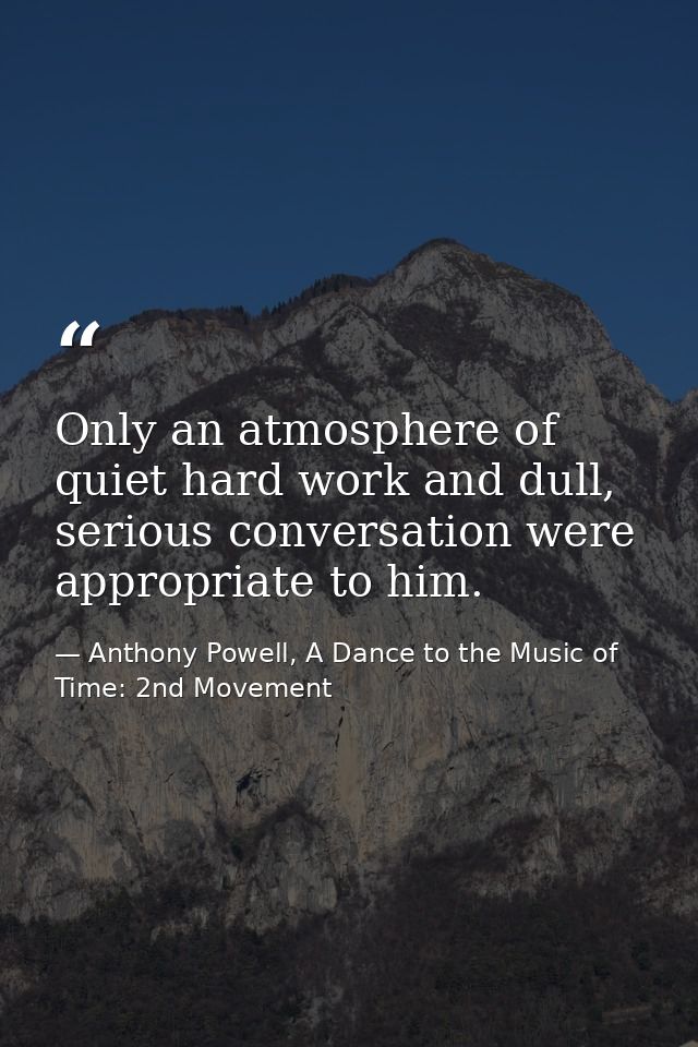Only an atmosphere of quiet hard work and dull, serious conversation were appropriate to him. — Anthony Powell, A Dance to the Music of Time: 2nd Movement