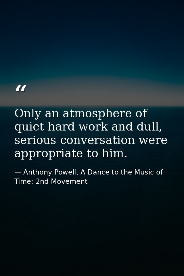 Only an atmosphere of quiet hard work and dull, serious conversation were appropriate to him. — Anthony Powell, A Dance to the Music of Time: 2nd Movement